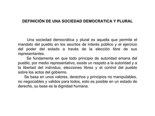 DEFINICIÓN DE UNA SOCIEDAD DEMOCRATICA Y PLURAL Una sociedad democrática y plural es aquella que permite el mandato del pueblo en los asuntos de interés público y el ejercicio del poder del estado a través de la elección libre de sus representantes. Se fundamenta en que todo principio de autoridad emana del pueblo, por medio representativo, existe un respeto a la autoridad y a la libertad del individuo, elecciones libres y el control del pueblo sobre los actos del gobierno. Se basa en unos valores, derechos y principios no manipulables, no negociables y validos para todos, esto es posible en un estado de derecho, su base es la dignidad humana. 