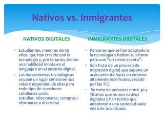 Nativos vs. Inmigrantes
NATIVOS DIGITALES
Estudiantes, menores de 30
años, que han crecido con la
tecnología y, por lo tanto, tienen
una habilidad innata en el
lenguaje y en el entorno digital.
Las herramientas tecnológicas
ocupan un lugar central en sus
vidas y dependen de ellas para
todo tipo de cuestiones
cotidianas como
estudiar, relacionarse, comprar, i
nformarse o divertirse
INMIGRANTES DIGITALES
Personas que se han adaptado a
la tecnología y hablan su idioma
pero con “un cierto acento”.
Son fruto de un proceso de
migración digital que supone un
acercamiento hacia un entorno
altamente tecnificado, creado
por las TIC.
Se trata de personas entre 30 y
70 años que no son nativos
digitales y han tenido que
adaptarse a una sociedad cada
vez más tecnificada.
 