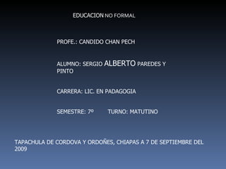 EDUCACION  NO FORMAL PROFE.: CANDIDO CHAN PECH ALUMNO: SERGIO  ALBERTO  PAREDES Y PINTO CARRERA: LIC. EN PADAGOGIA SEMESTRE: 7º  TURNO: MATUTINO TAPACHULA DE CORDOVA Y ORDOÑES, CHIAPAS A 7 DE SEPTIEMBRE DEL 2009 