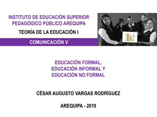 INSTITUTO DE EDUCACIÓN SUPERIOR
PEDAGÓGICO PÚBLICO AREQUIPA
TEORÍA DE LA EDUCACIÓN I
COMUNICACIÓN V
EDUCACIÓN FORMAL,
EDUCACIÓN INFORMAL Y
EDUCACIÓN NO FORMAL
CÉSAR AUGUSTO VARGAS RODRÍGUEZ
AREQUIPA - 2019
 