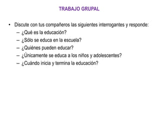 • Discute con tus compañeros las siguientes interrogantes y responde:
– ¿Qué es la educación?
– ¿Sólo se educa en la escuela?
– ¿Quiénes pueden educar?
– ¿Únicamente se educa a los niños y adolescentes?
– ¿Cuándo inicia y termina la educación?
TRABAJO GRUPAL
 