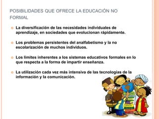 POSIBILIDADES QUE OFRECE LA EDUCACIÓN NO
FORMAL
 La diversificación de las necesidades individuales de
aprendizaje, en sociedades que evolucionan rápidamente.
 Los problemas persistentes del analfabetismo y la no
escolarización de muchos individuos.
 Los limites inherentes a los sistemas educativos formales en lo
que respecta a la forma de impartir enseñanza.
 La utilización cada vez más intensiva de las tecnologías de la
información y la comunicación.
 