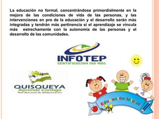 La educación no formal, concentrándose primordialmente en la
mejora de las condiciones de vida de las personas, y las
intervenciones en pro de la educación y el desarrollo serán más
integradas y tendrán más pertinencia si el aprendizaje se vincula
más estrechamente con la autonomía de las personas y el
desarrollo de las comunidades.
 