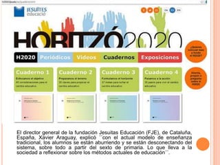 El director general de la fundación Jesuitas Educación (FJE), de Cataluña,
España, Xavier Araguay, explicó ´´con el actual modelo de enseñanza
tradicional, los alumnos se están aburriendo y se están desconectando del
sistema, sobre todo a partir del sexto de primaria. Lo que lleva a la
sociedad a reflexionar sobre los métodos actuales de educación´´.
 
