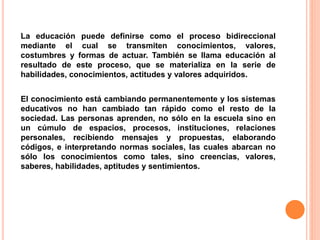 La educación puede definirse como el proceso bidireccional
mediante el cual se transmiten conocimientos, valores,
costumbres y formas de actuar. También se llama educación al
resultado de este proceso, que se materializa en la serie de
habilidades, conocimientos, actitudes y valores adquiridos.
El conocimiento está cambiando permanentemente y los sistemas
educativos no han cambiado tan rápido como el resto de la
sociedad. Las personas aprenden, no sólo en la escuela sino en
un cúmulo de espacios, procesos, instituciones, relaciones
personales, recibiendo mensajes y propuestas, elaborando
códigos, e interpretando normas sociales, las cuales abarcan no
sólo los conocimientos como tales, sino creencias, valores,
saberes, habilidades, aptitudes y sentimientos.
 