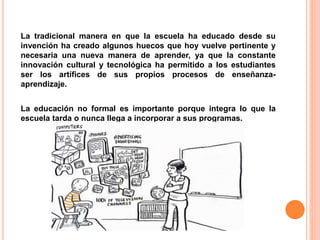 La tradicional manera en que la escuela ha educado desde su
invención ha creado algunos huecos que hoy vuelve pertinente y
necesaria una nueva manera de aprender, ya que la constante
innovación cultural y tecnológica ha permitido a los estudiantes
ser los artífices de sus propios procesos de enseñanza-
aprendizaje.
La educación no formal es importante porque integra lo que la
escuela tarda o nunca llega a incorporar a sus programas.
 