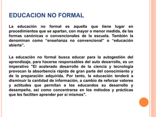 EDUCACION NO FORMAL
La educación no formal es aquella que tiene lugar en
procedimientos que se apartan, con mayor o menor medida, de las
formas canónicas o convencionales de la escuela. También la
denominan como “enseñanza no convencional” o “educación
abierta”.
La educación no formal busca educar para la autogestión del
aprendizaje, para hacerse responsables del auto desarrollo, es un
imperativo "El acelerado desarrollo de la ciencia y tecnología
provocan la absorbencia rápida de gran parte del conocimiento y
de la preparación adquirida. Por tanto, la educación tenderá a
disminuir la cantidad de información, a cambio de reforzar valores
y actitudes que permitan a los educandos su desarrollo y
desempeño, así como concentrarse en los métodos y prácticas
que les faciliten aprender por sí mismos".
 