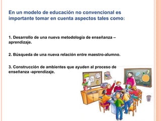 En un modelo de educación no convencional es
importante tomar en cuenta aspectos tales como:
1. Desarrollo de una nueva metodología de enseñanza –
aprendizaje.
2. Búsqueda de una nueva relación entre maestro-alumno.
3. Construcción de ambientes que ayuden al proceso de
enseñanza -aprendizaje.
 