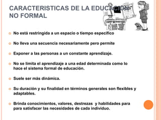 CARACTERISTICAS DE LA EDUCACION
NO FORMAL
 No está restringida a un espacio o tiempo especifico
 No lleva una secuencia necesariamente pero permite
 Exponer a las personas a un constante aprendizaje.
 No se limita el aprendizaje a una edad determinada como lo
hace el sistema formal de educación.
 Suele ser más dinámica.
 Su duración y su finalidad en términos generales son flexibles y
adaptables.
 Brinda conocimientos, valores, destrezas y habilidades para
para satisfacer las necesidades de cada individuo.
 