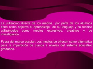 La utilización directa de los medios  por parte de los alumnos tiene como objetivo el aprendizaje  de su lenguaje y su técnica utilizándolos como medios expresivos, creativos y de investigación.Fuera del marco escolar: Los medios se ofrecen como alternativa para la impartición de cursos a niveles del sistema educativo graduado.