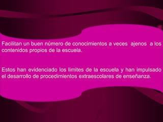 Facilitan un buen número de conocimientos a veces  ajenos  a los contenidos propios de la escuela.Estos han evidenciado los limites de la escuela y han impulsado el desarrollo de procedimientos extraescolares de enseñanza.