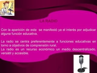 LA RADIOCon la aparición de esta  se manifestó ya el interés por adjudicar alguna función educativa.La radio se centra preferentemente a funciones educativas en torno a objetivos de comprensión rural.La radio es un recurso económico un medio descentralizado, versátil y accesible.
