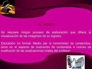 EL VIDEONo requiere ningún proceso de elaboración que difiere la visualización de las imágenes de su registro.Educación no formal: Medio par la transmisión de contenidos, tanto en el aspecto de ilustración de contenidos e incluso de sustitución de las explicaciones orales del profesor.