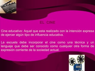 EL  CINECine educativo: Aquel que esta realizado con la intención expresa de ejercer algún tipo de influencia educativa. La escuela debe incorporar el cine como una técnica y un lenguaje que debe ser conocido como cualquier otra forma de expresión corriente de la sociedad actual.