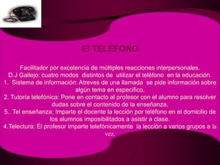 El TELEFONOFacilitador por excelencia de múltiples reacciones interpersonales.D.J Gallejo: cuatro modos  distintos de  utilizar el teléfono  en la educación.1.  Sistema de información: Atreves de una llamada  se pide información sobre algún tema en especifico.2. Tutoría telefónica: Pone en contacto al profesor con el alumno para resolver dudas sobre el contenido de la enseñanza.5.. Tel enseñanza: Imparte el docente la lección por teléfono en el domicilio de los alumnos imposibilitados a asistir a clase.4.Telectura: El profesor imparte telefónicamente  la lección a varios grupos a la vez. 