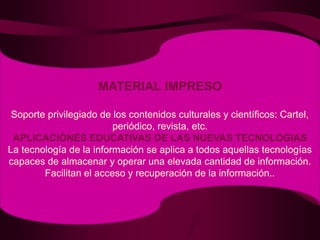 MATERIAL IMPRESOSoporte privilegiado de los contenidos culturales y científicos: Cartel, periódico, revista, etc.APLICACIÓNES EDUCATIVAS DE LAS NUEVAS TECNOLOGIASLa tecnología de la información se aplica a todos aquellas tecnologías capaces de almacenar y operar una elevada cantidad de información.Facilitan el acceso y recuperación de la información..