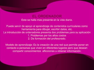 EL ORDENADOREste se halla mas presente en la vida diaria.Puede servir de apoyo al aprendizaje de contenidos curriculares como herramienta para dibujar, escribir datos, etc.La introducción de ordenadores presenta dos problemas para su aplicación1. Problemas por los altos costos2. De formación del profesorado.Modelo de aprendizaje: Es la creación de una red que permite poner en contacto a personas que viven en diferentes lugares pero que desean compartir conocimientos  aflicciones u obtener información.