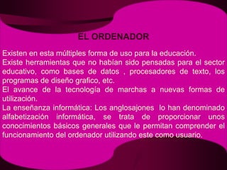 EL ORDENADORExisten en esta múltiples forma de uso para la educación. Existe herramientas que no habían sido pensadas para el sector educativo, como bases de datos , procesadores de texto, los programas de diseño grafico, etc.El avance de la tecnología de marchas a nuevas formas de utilización.La enseñanza informática: Los anglosajones  lo han denominado alfabetización informática, se trata de proporcionar unos  conocimientos básicos generales que le permitan comprender el funcionamiento del ordenador utilizando este como usuario.
