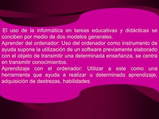 El uso de la informática en tareas educativas y didácticas se conciben por medio de dos modelos generales.Aprender del ordenador: Uso del ordenador como instrumento de ayuda supone la utilización de un software previamente elaborado con el objeto de transmitir una determinada enseñanza, se centra en transmitir conocimientos.Aprendizaje con el ordenador: Utilizar a este como una herramienta que ayuda a realizar u determinado aprendizaje, adquisición de destrezas, habilidades.
