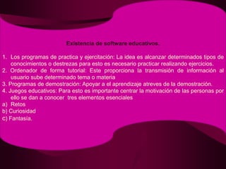 Existencia de software educativos.Los programas de practica y ejercitación: La idea es alcanzar determinados tipos de conocimientos o destrezas para esto es necesario practicar realizando ejercicios.2. Ordenador de forma tutorial: Este proporciona la transmisión de información al usuario sube determinado tema o materia3. Programas de demostración: Apoyar a el aprendizaje atreves de la demostración.4. Juegos educativos: Para esto es importante centrar la motivación de las personas por ello se dan a conocer  tres elementos esencialesRetosb) Curiosidadc) Fantasía.