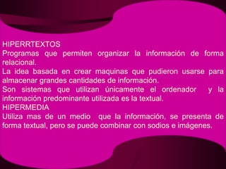 HIPERRTEXTOSProgramas que permiten organizar la información de forma  relacional.La idea basada en crear maquinas que pudieron usarse para almacenar grandes cantidades de información.Son sistemas que utilizan únicamente el ordenador  y la información predominante utilizada es la textual.HIPERMEDIAUtiliza mas de un medio  que la información, se presenta de forma textual, pero se puede combinar con sodios e imágenes.