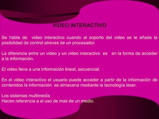 VIDEO INTERACTIVOSe habla de  video interactivo cuando al soporto del video se le añade la posibilidad de control atreves de un procesador.La diferencia entre un video y un video interactivo  es   en la forma de acceder a la información. El video lleva a una información lineal, secuencial.En el video interactivo el usuario puede acceder a partir de la información de contenidos la información  se almacena mediante la tecnología laser.Los sistemas multimediaHacen referencia a el uso de mas de un medio.