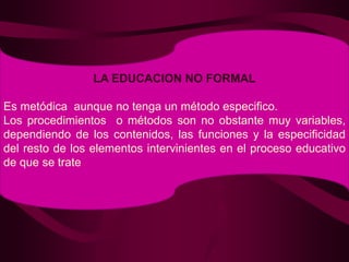 LA EDUCACION NO FORMALEs metódica  aunque no tenga un método especifico.Los procedimientos  o métodos son no obstante muy variables, dependiendo de los contenidos, las funciones y la especificidad del resto de los elementos intervinientes en el proceso educativo de que se trate