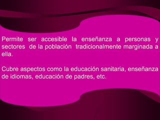 Permite ser accesible la enseñanza a personas y sectores  de la población  tradicionalmente marginada a ella.Cubre aspectos como la educación sanitaria, enseñanza de idiomas, educación de padres, etc.