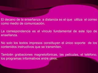 El decano de la enseñanza  a distancia es el que  utiliza  el correo como medio de comunicación.La correspondencia es el vinculo fundamental de este tipo de enseñanza.No solo los textos impresos constituyen el único soporte  de los contenidos instructivos que se transmiten.También grabaciones magnetofónicas, las películas, el teléfono, los programas informativos entre otros.