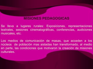 MISIONES PEDAGOGICASSe lleva a lugares rurales: Exposiciones, representaciones teatrales, sesiones cinematográficas, conferencias, audiciones musicales, etc.Los medios de comunicación de masas, que acceden a los núcleos  de población mas aisladas han transformado, al medio en parte, las condiciones que motivaron la creación de misiones culturales.