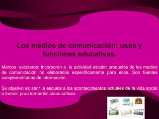 Los medios de comunicación: usos y funciones educativas.Marcos  escolares: Incorporan a  la actividad escolar productos de los medios de comunicación no elaborados específicamente para ellos. Son fuentes complementarias de información.Su objetivo es abrir la escuela a los acontecimientos actuales de la vida social o formal  para formarlos como críticos