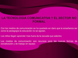 LA TECNOLOGIA COMUNICATIVA Y EL SECTOR NO FORMALCon los medios de comunicación se ha quedado en claro que la enseñanza así como la pedagogía la educación no se agotan.Los niños llegan aprender mas fuera de la escuela que adentro.Los medios de comunicación son recursos para las nuevas formas de socialización y de trabajo en equipo.