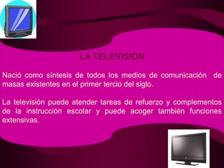 LA TELEVISIONNació como síntesis de todos los medios de comunicación  de masas existentes en el primer tercio del siglo.La televisión puede atender tareas de refuerzo y complementos de la instrucción escolar y puede acoger también funciones extensivas.