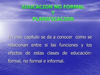 EDUCACION NO FORMAL Y PLANIFICACION En este capitulo se da a conocer  como se relacionan entre si las funciones y los efectos de estas clases de educación: formal, no formal e informal.  