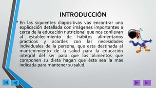 INTRODUCCIÓN
• En las siguientes diapositivas vas encontrar una
explicación detallada con imágenes importantes a
cerca de la educación nutricional que nos conllevan
al establecimiento de hábitos alimentarios
prácticos y acordes con las necesidades
individuales de la persona, que esta destinada al
mantenimiento de la salud para la educación
integral del ser para que los alimentos que
componen su dieta hagan que ésta sea la mas
indicada para mantener su salud.
.
 