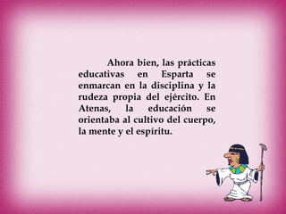 Ahora bien, las prácticas
educativas en Esparta se
enmarcan en la disciplina y la
rudeza propia del ejército. En
Atenas, la educación se
orientaba al cultivo del cuerpo,
la mente y el espíritu.
 