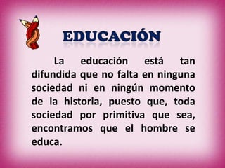 La educación está tan
difundida que no falta en ninguna
sociedad ni en ningún momento
de la historia, puesto que, toda
sociedad por primitiva que sea,
encontramos que el hombre se
educa.
 