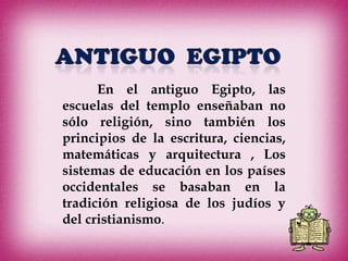 En el antiguo Egipto, las
escuelas del templo enseñaban no
sólo religión, sino también los
principios de la escritura, ciencias,
matemáticas y arquitectura , Los
sistemas de educación en los países
occidentales se basaban en la
tradición religiosa de los judíos y
del cristianismo.
 