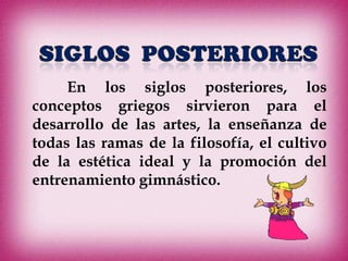 En los siglos posteriores, los
conceptos griegos sirvieron para el
desarrollo de las artes, la enseñanza de
todas las ramas de la filosofía, el cultivo
de la estética ideal y la promoción del
entrenamiento gimnástico.
 