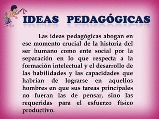 Las ideas pedagógicas abogan en
ese momento crucial de la historia del
ser humano como ente social por la
separación en lo que respecta a la
formación intelectual y el desarrollo de
las habilidades y las capacidades que
habrían de lograrse en aquellos
hombres en que sus tareas principales
no fueran las de pensar, sino las
requeridas para el esfuerzo físico
productivo.
 