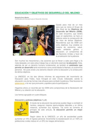 EDUCACIÓN Y OBJETIVOS DE DESARROLLO DEL MILENIO
Margarita Serra Mestre
Coordinadora de Educación para el Desarrollo (Intervida)



                                                           Queda poco más de un mes
                                                           para que se reúna el Grupo de
                                                           Alto Nivel de los Objetivos de
                                                           Desarrollo del Milenio (ODM).
                                                           En este encuentro, que tendrá
                                                           lugar en septiembre, se hará un
                                                           balance sobre la consecución de
                                                           los hitos de dichos Objetivos.
                                                           Recordemos que los ODM son
                                                           ocho objetivos muy amplios en
                                                           materia de economía, salud,
                                                           medio ambiente género y
                                                           educación, un compromiso de
                                                           las Naciones Unidas a favor de
                                                           la erradicación de la pobreza.

Son muchos los mecanismos y las acciones que se llevan a cabo para llegar a la
meta deseada y en este arduo trabajo hay un elemento esencial, la educación. Ésta,
además de ser un derecho humano fundamental, es también el catalizador que
permite un desarrollo tanto económico como social desde la libertad y la autonomía
personal. Así pues existe una estrecha relación entre la educación y la consecución
de dichos objetivos.

La UNESCO, en los dos últimos informes de seguimiento del movimiento de
Educación para Todos, hace hincapié en este vínculo indisoluble; siendo la
educación una de las formas más eficaces para combatir la pobreza. Ésta favorece la
gobernanza, a la vez que promueve y apodera para la participación.

Hagamos ahora un recorrido por los ODM ocho compromisos de la Declaración del
Milenio y su relación con la educación.

Los hemos agrupado en cuatro bloques:

Educación y pobreza (objetivos 1 y 2)
                          A través de la educación las personas pueden llegar a combatir el
                          hambre, aseguran mejores oportunidades laborales y en última
                          instancia, aumentan sus ingresos. Tal como se comenta al
                          principio de este artículo, la educación permite un mejor
                          desarrollo.

                   Según datos de la UNESCO, un año de escolaridad puede
aumentar un 10% el ingreso personal. Incrementar la escolarización en un 100% en
poblaciones rurales reduce en un 25% los riesgos alimentarios.
 