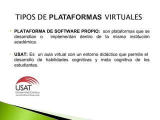  PLATAFORMA DE SOFTWARE PROPIO: son plataformas que se
desarrollan o implementan dentro de la misma institución
académica.
• USAT: Es un aula virtual con un entorno didáctico que permite el
desarrollo de habilidades cognitivas y meta cognitiva de los
estudiantes.
 