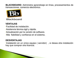 BLACKBOARD: Administra aprendizaje en línea, procesamientos de
transacciones, comercio electrónico.
VENTAJAS
•Facilidad de instalación.
•Asistencia técnica ágil y rápida.
•Actualización por la versión de software.
•Alta fiabilidad y confianza en el sistema.
DESVENTAJAS
•Instalación en un único equipo ( servidor) , si desea otra instalación
hay que comprar otra licencia.
 
