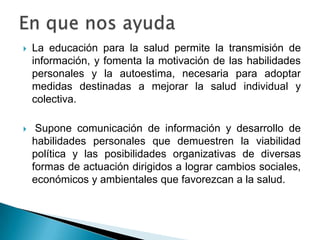  La educación para la salud permite la transmisión de
información, y fomenta la motivación de las habilidades
personales y la autoestima, necesaria para adoptar
medidas destinadas a mejorar la salud individual y
colectiva.
 Supone comunicación de información y desarrollo de
habilidades personales que demuestren la viabilidad
política y las posibilidades organizativas de diversas
formas de actuación dirigidos a lograr cambios sociales,
económicos y ambientales que favorezcan a la salud.
 