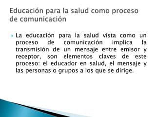  La educación para la salud vista como un
proceso de comunicación implica la
transmisión de un mensaje entre emisor y
receptor, son elementos claves de este
proceso: el educador en salud, el mensaje y
las personas o grupos a los que se dirige.
 