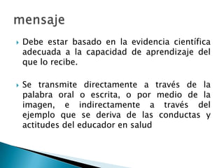  Debe estar basado en la evidencia científica
adecuada a la capacidad de aprendizaje del
que lo recibe.
 Se transmite directamente a través de la
palabra oral o escrita, o por medio de la
imagen, e indirectamente a través del
ejemplo que se deriva de las conductas y
actitudes del educador en salud
 