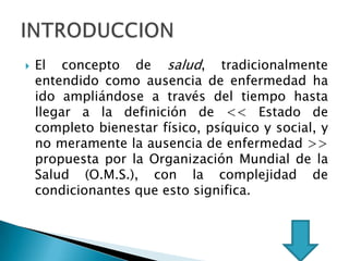  El concepto de salud, tradicionalmente
entendido como ausencia de enfermedad ha
ido ampliándose a través del tiempo hasta
llegar a la definición de << Estado de
completo bienestar físico, psíquico y social, y
no meramente la ausencia de enfermedad >>
propuesta por la Organización Mundial de la
Salud (O.M.S.), con la complejidad de
condicionantes que esto significa.
 
