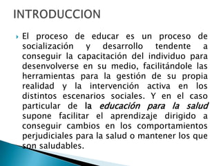  El proceso de educar es un proceso de
socialización y desarrollo tendente a
conseguir la capacitación del individuo para
desenvolverse en su medio, facilitándole las
herramientas para la gestión de su propia
realidad y la intervención activa en los
distintos escenarios sociales. Y en el caso
particular de la educación para la salud
supone facilitar el aprendizaje dirigido a
conseguir cambios en los comportamientos
perjudiciales para la salud o mantener los que
son saludables.
 