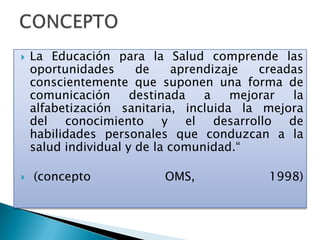 La Educación para la Salud comprende las
oportunidades de aprendizaje creadas
conscientemente que suponen una forma de
comunicación destinada a mejorar la
alfabetización sanitaria, incluida la mejora
del conocimiento y el desarrollo de
habilidades personales que conduzcan a la
salud individual y de la comunidad.“
 (concepto OMS, 1998)
 