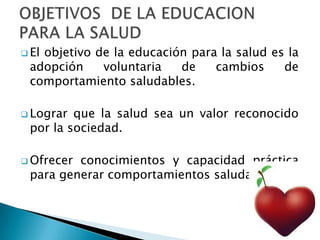  El objetivo de la educación para la salud es la
adopción voluntaria de cambios de
comportamiento saludables.
 Lograr que la salud sea un valor reconocido
por la sociedad.
 Ofrecer conocimientos y capacidad práctica
para generar comportamientos saludables.
 